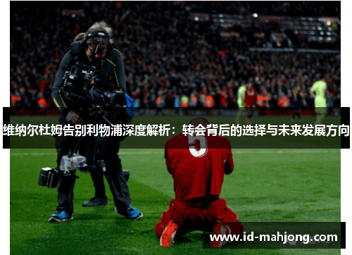 维纳尔杜姆告别利物浦深度解析：转会背后的选择与未来发展方向