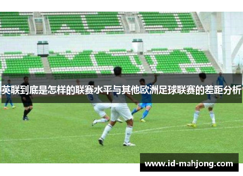 英联到底是怎样的联赛水平与其他欧洲足球联赛的差距分析