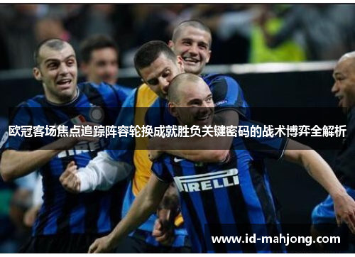 欧冠客场焦点追踪阵容轮换成就胜负关键密码的战术博弈全解析